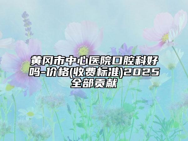 黄冈市中心医院口腔科好吗-价格(收费标准)2025全部贡献