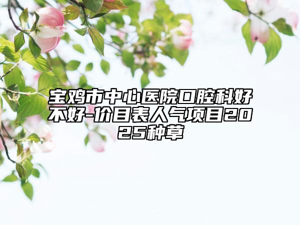 宝鸡市中心医院口腔科好不好-价目表人气项目2025种草