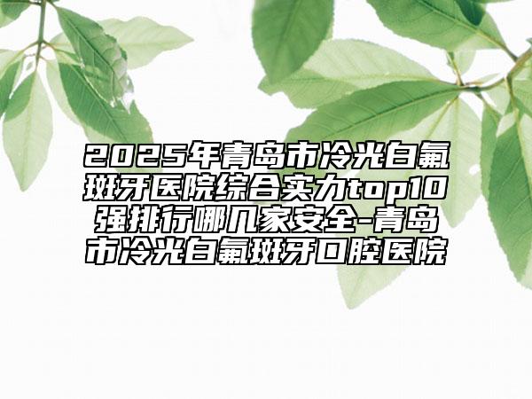 2025年青岛市冷光白氟斑牙医院综合实力top10强排行哪几家安全-青岛市冷光白氟斑牙口腔医院