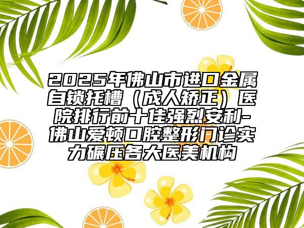 2025年佛山市进口金属自锁托槽（成人矫正）医院排行前十佳强烈安利-佛山爱顿口腔整形门诊实力碾压各大医美机构