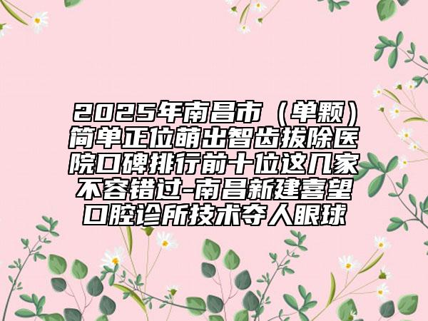 2025年南昌市（单颗）简单正位萌出智齿拔除医院口碑排行前十位这几家不容错过-南昌新建喜望口腔诊所技术夺人眼球