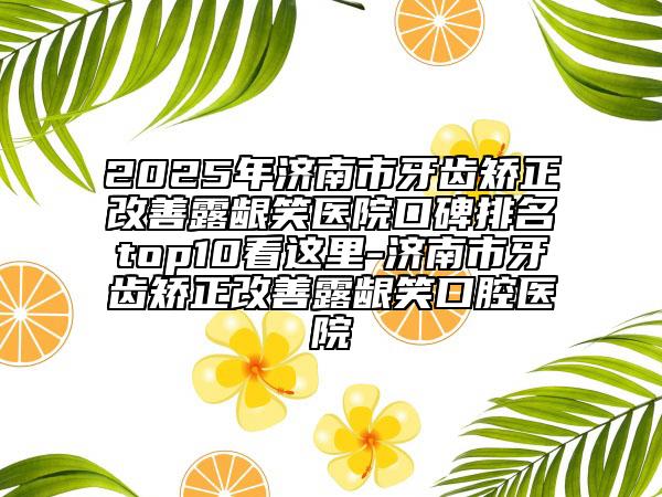 2025年济南市牙齿矫正改善露龈笑医院口碑排名top10看这里-济南市牙齿矫正改善露龈笑口腔医院
