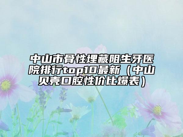 中山市骨性埋藏阻生牙医院排行top10最新（中山贝壳口腔性价比爆表）