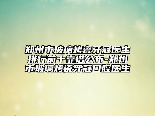 郑州市玻璃烤瓷牙冠医生排行前十靠谱公布-郑州市玻璃烤瓷牙冠口腔医生