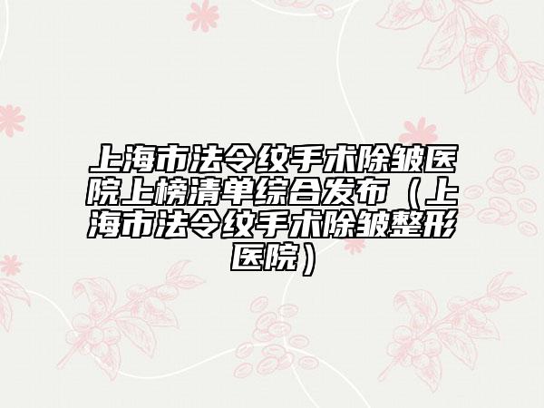 上海市法令纹手术除皱医院上榜清单综合发布（上海市法令纹手术除皱整形医院）