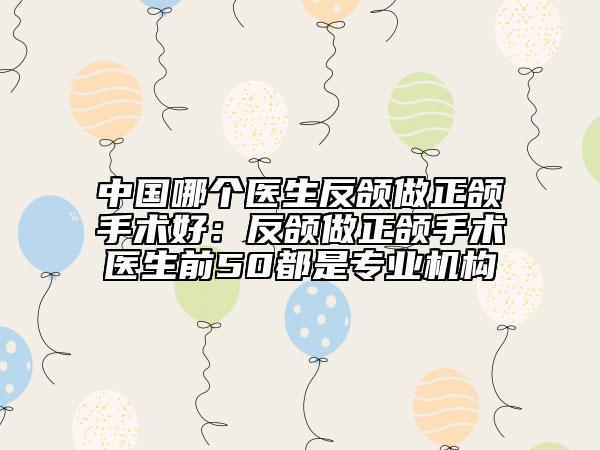中国哪个医生反颌做正颌手术好：反颌做正颌手术医生前50都是专业机构