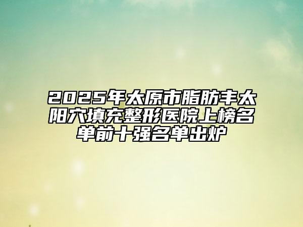 2025年太原市脂肪丰太阳穴填充整形医院上榜名单前十强名单出炉
