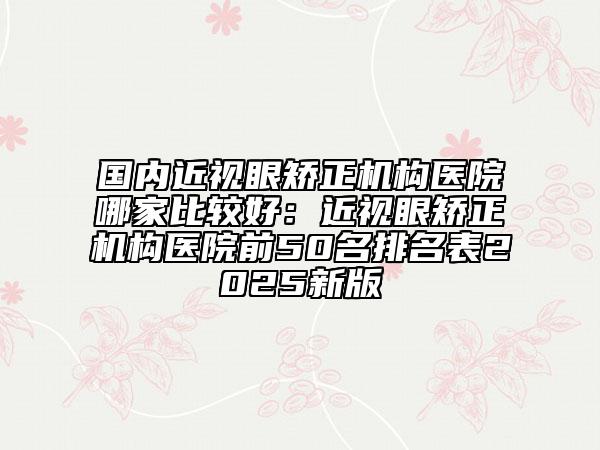 国内近视眼矫正机构医院哪家比较好：近视眼矫正机构医院前50名排名表2025新版