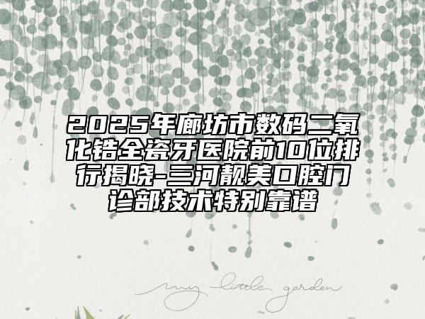 2025年廊坊市数码二氧化锆全瓷牙医院前10位排行揭晓-三河靓美口腔门诊部技术特别靠谱