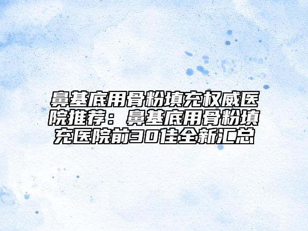 鼻基底用骨粉填充权威医院推荐：鼻基底用骨粉填充医院前30佳全新汇总