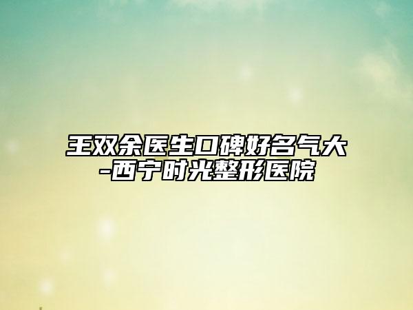 王双余医生口碑好名气大-西宁时光整形医院