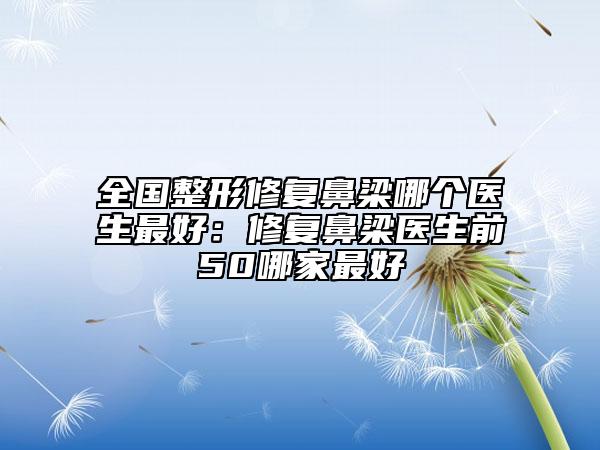 全国整形修复鼻梁哪个医生最好：修复鼻梁医生前50哪家最好