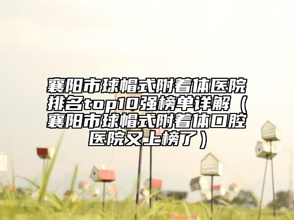 襄阳市球帽式附着体医院排名top10强榜单详解（襄阳市球帽式附着体口腔医院又上榜了）