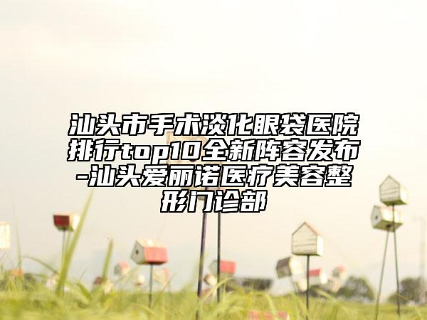 汕头市手术淡化眼袋医院排行top10全新阵容发布-汕头爱丽诺医疗美容整形门诊部