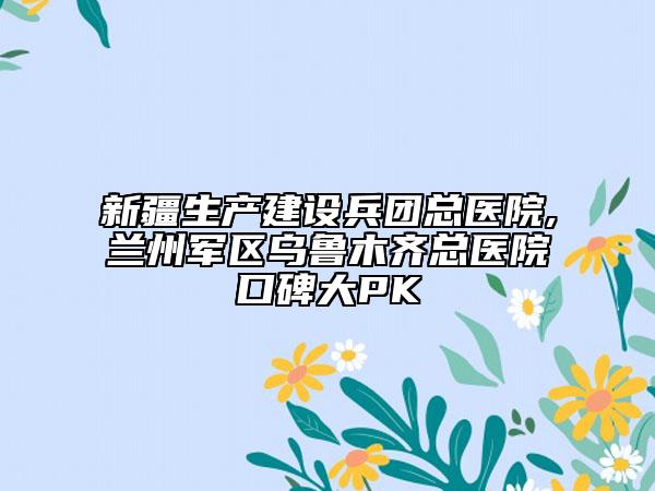 新疆生产建设兵团总医院,兰州军区乌鲁木齐总医院口碑大PK