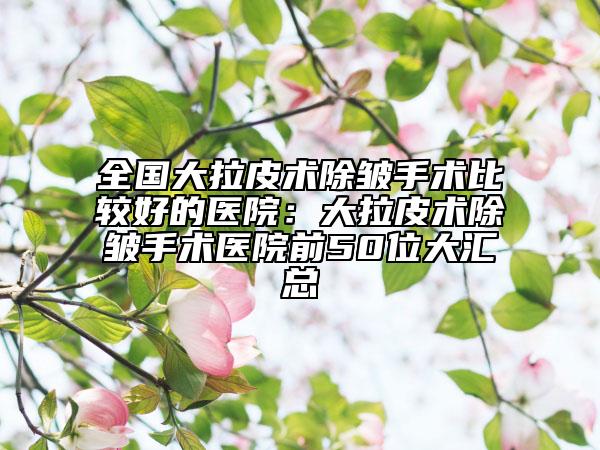 全国大拉皮术除皱手术比较好的医院：大拉皮术除皱手术医院前50位大汇总