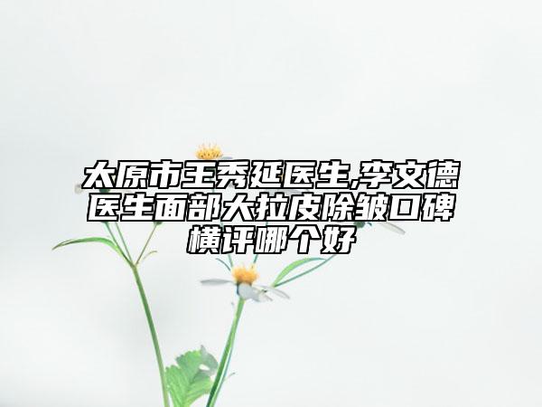 太原市王秀延医生,李文德医生面部大拉皮除皱口碑横评哪个好