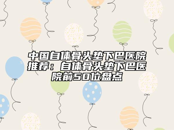 中国自体骨头垫下巴医院推荐：自体骨头垫下巴医院前50位盘点