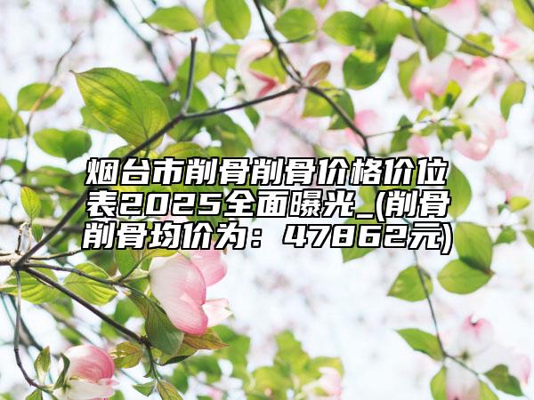 烟台市削骨削骨价格价位表2025全面曝光_(削骨削骨均价为：47862元)