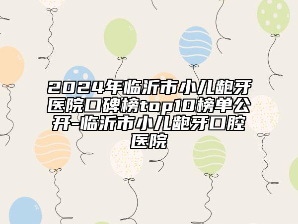 2024年临沂市小儿龅牙医院口碑榜top10榜单公开-临沂市小儿龅牙口腔医院