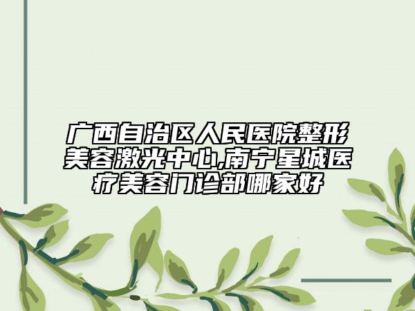 广西自治区人民医院整形美容激光中心,南宁星城医疗美容门诊部哪家好