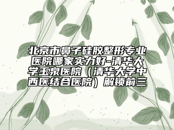 北京市鼻子硅胶整形专业医院哪家实力好-清华大学玉泉医院（清华大学中西医结合医院）解锁前三