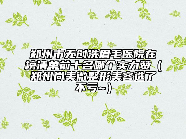 郑州市无创洗眉毛医院在榜清单前十名哪个实力赞（郑州尚美微整形美容选了不亏~）