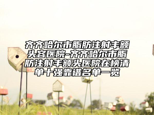 齐齐哈尔市脂肪注射丰额头容医院-齐齐哈尔市脂肪注射丰额头医院在榜清单十强靠谱名单一览