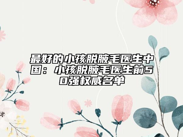 最好的小孩脱腋毛医生中国：小孩脱腋毛医生前50强权威名单