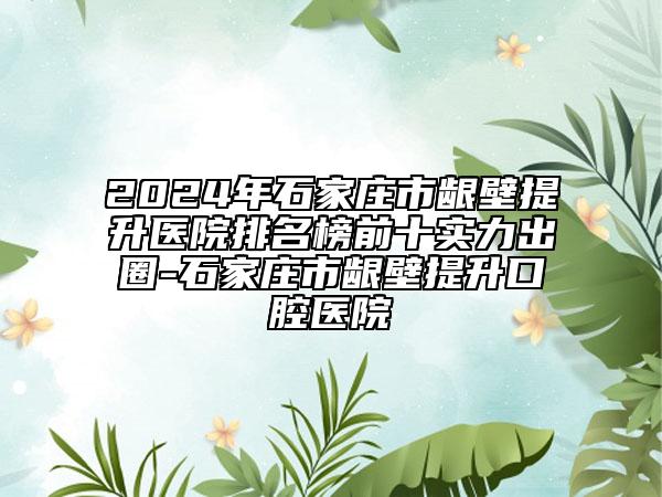 2024年石家庄市龈壁提升医院排名榜前十实力出圈-石家庄市龈壁提升口腔医院