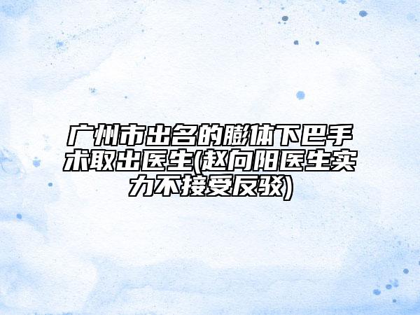广州市出名的膨体下巴手术取出医生(赵向阳医生实力不接受反驳)