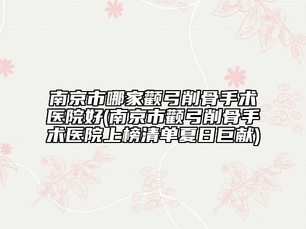 南京市哪家颧弓削骨手术医院好(南京市颧弓削骨手术医院上榜清单夏日巨献)