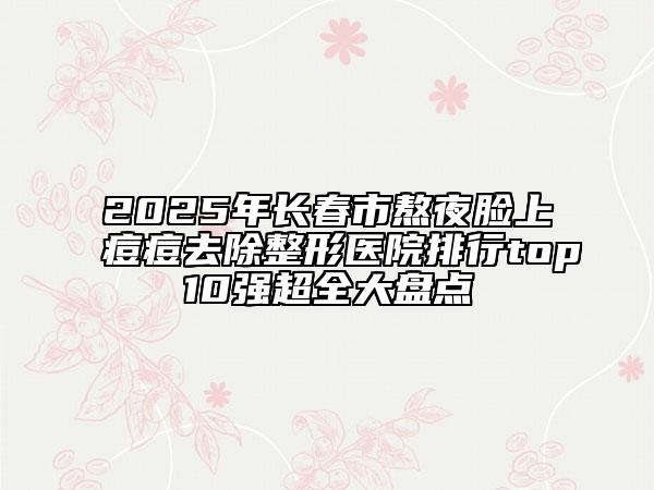 2025年长春市熬夜脸上痘痘去除整形医院排行top10强超全大盘点