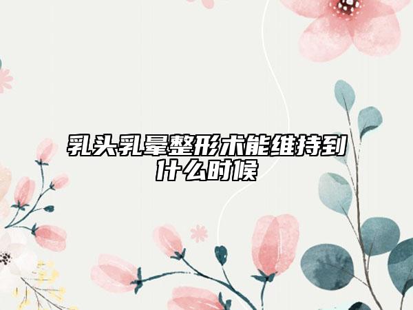 乳头乳晕整形术能维持到什么时候
