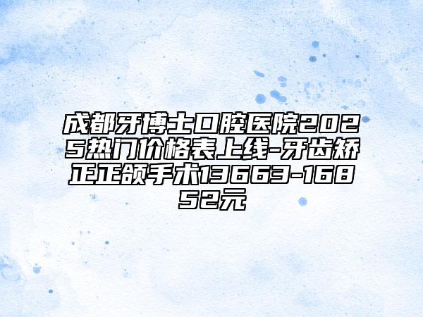 成都牙博士口腔医院2025热门价格表上线-牙齿矫正正颌手术13663-16852元