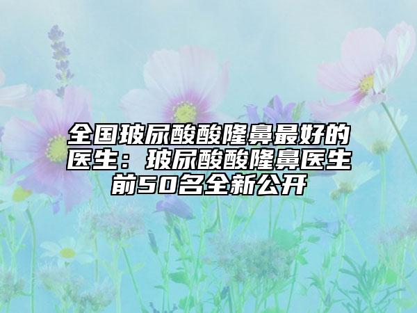 全国玻尿酸酸隆鼻最好的医生：玻尿酸酸隆鼻医生前50名全新公开