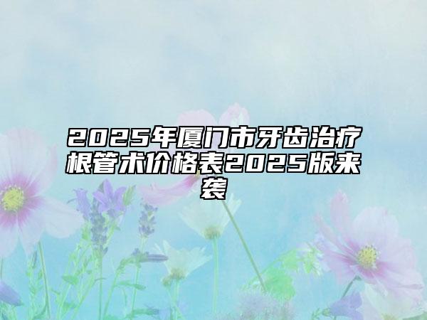 2025年厦门市牙齿治疗根管术价格表2025版来袭
