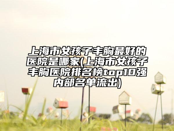 上海市女孩子丰胸最好的医院是哪家(上海市女孩子丰胸医院排名榜top10强内部名单流出)