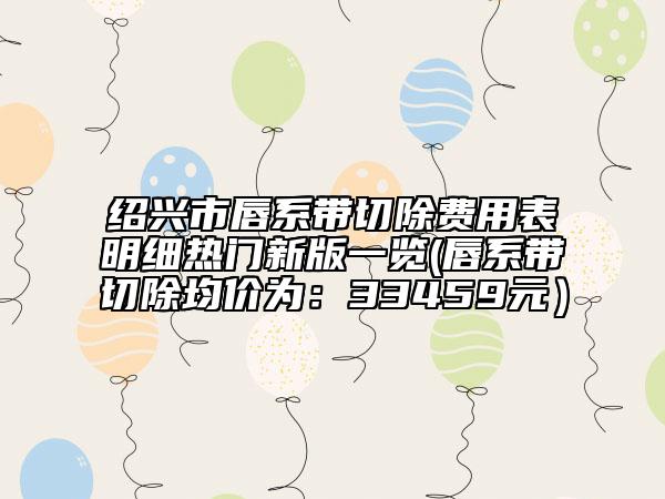 绍兴市唇系带切除费用表明细热门新版一览(唇系带切除均价为：33459元）