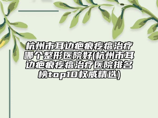 杭州市耳边疤痕疙瘩治疗哪个整形医院好(杭州市耳边疤痕疙瘩治疗医院排名榜top10权威精选)