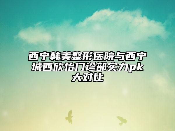 西宁韩美整形医院与西宁城西欣怡门诊部实力pk大对比