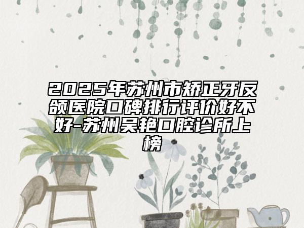 2025年苏州市矫正牙反颌医院口碑排行评价好不好-苏州吴艳口腔诊所上榜