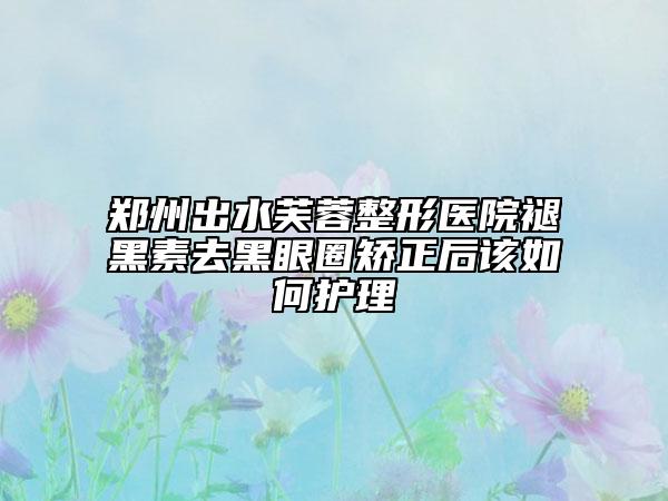 郑州出水芙蓉整形医院褪黑素去黑眼圈矫正后该如何护理