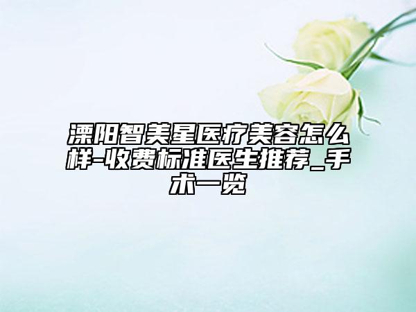 溧阳智美星医疗美容怎么样-收费标准医生推荐_手术一览