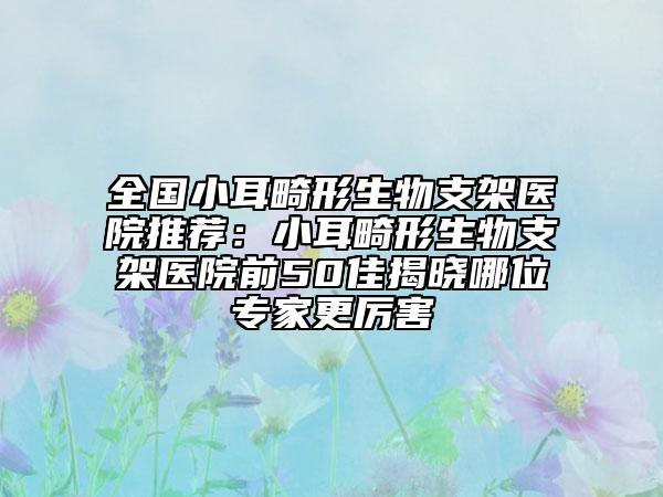 全国小耳畸形生物支架医院推荐：小耳畸形生物支架医院前50佳揭晓哪位专家更厉害