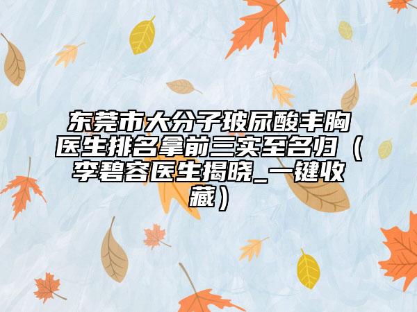 东莞市大分子玻尿酸丰胸医生排名拿前三实至名归（李碧容医生揭晓_一键收藏）
