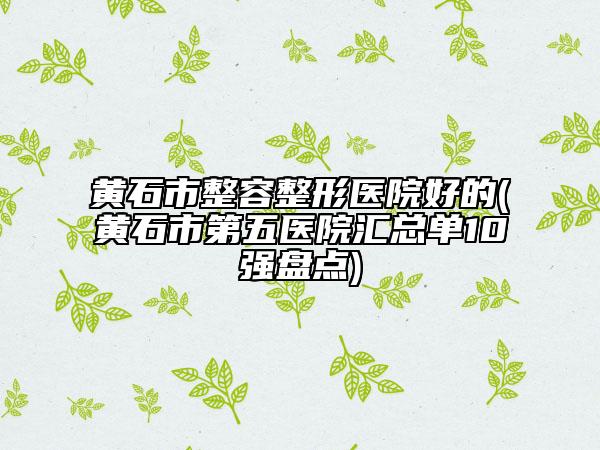 黄石市整容整形医院好的(黄石市第五医院汇总单10强盘点)