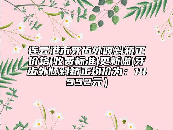连云港市牙齿外倾斜矫正价格(收费标准)更新啦(牙齿外倾斜矫正均价为：14552元）