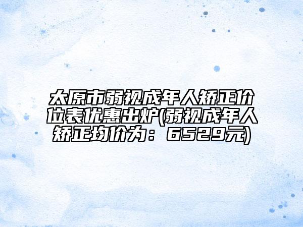 太原市弱视成年人矫正价位表优惠出炉(弱视成年人矫正均价为：6529元)