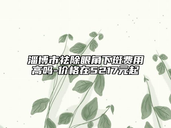 淄博市祛除眼角下斑费用高吗-价格在5217元起